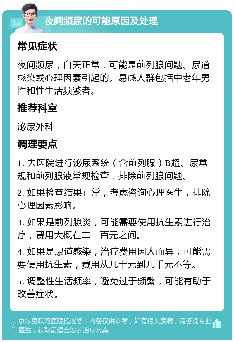 夜间频尿的可能原因及处理 常见症状 夜间频尿，白天正常，可能是前列腺问题、尿道感染或心理因素引起的。易感人群包括中老年男性和性生活频繁者。 推荐科室 泌尿外科 调理要点 1. 去医院进行泌尿系统（含前列腺）B超、尿常规和前列腺液常规检查，排除前列腺问题。 2. 如果检查结果正常，考虑咨询心理医生，排除心理因素影响。 3. 如果是前列腺炎，可能需要使用抗生素进行治疗，费用大概在二三百元之间。 4. 如果是尿道感染，治疗费用因人而异，可能需要使用抗生素，费用从几十元到几千元不等。 5. 调整性生活频率，避免过于频繁，可能有助于改善症状。