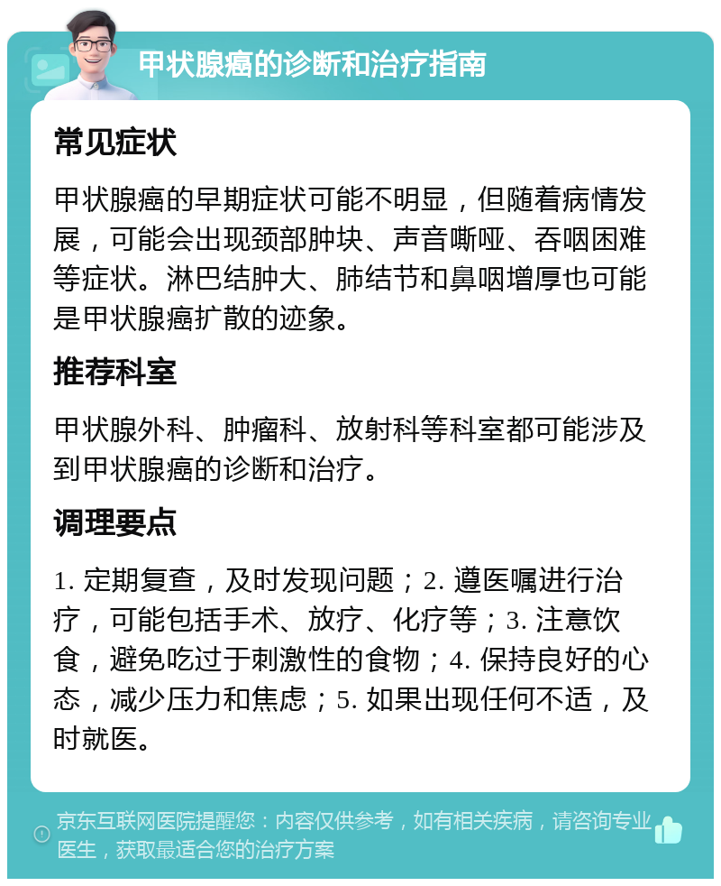 甲状腺癌的诊断和治疗指南 常见症状 甲状腺癌的早期症状可能不明显，但随着病情发展，可能会出现颈部肿块、声音嘶哑、吞咽困难等症状。淋巴结肿大、肺结节和鼻咽增厚也可能是甲状腺癌扩散的迹象。 推荐科室 甲状腺外科、肿瘤科、放射科等科室都可能涉及到甲状腺癌的诊断和治疗。 调理要点 1. 定期复查，及时发现问题；2. 遵医嘱进行治疗，可能包括手术、放疗、化疗等；3. 注意饮食，避免吃过于刺激性的食物；4. 保持良好的心态，减少压力和焦虑；5. 如果出现任何不适，及时就医。