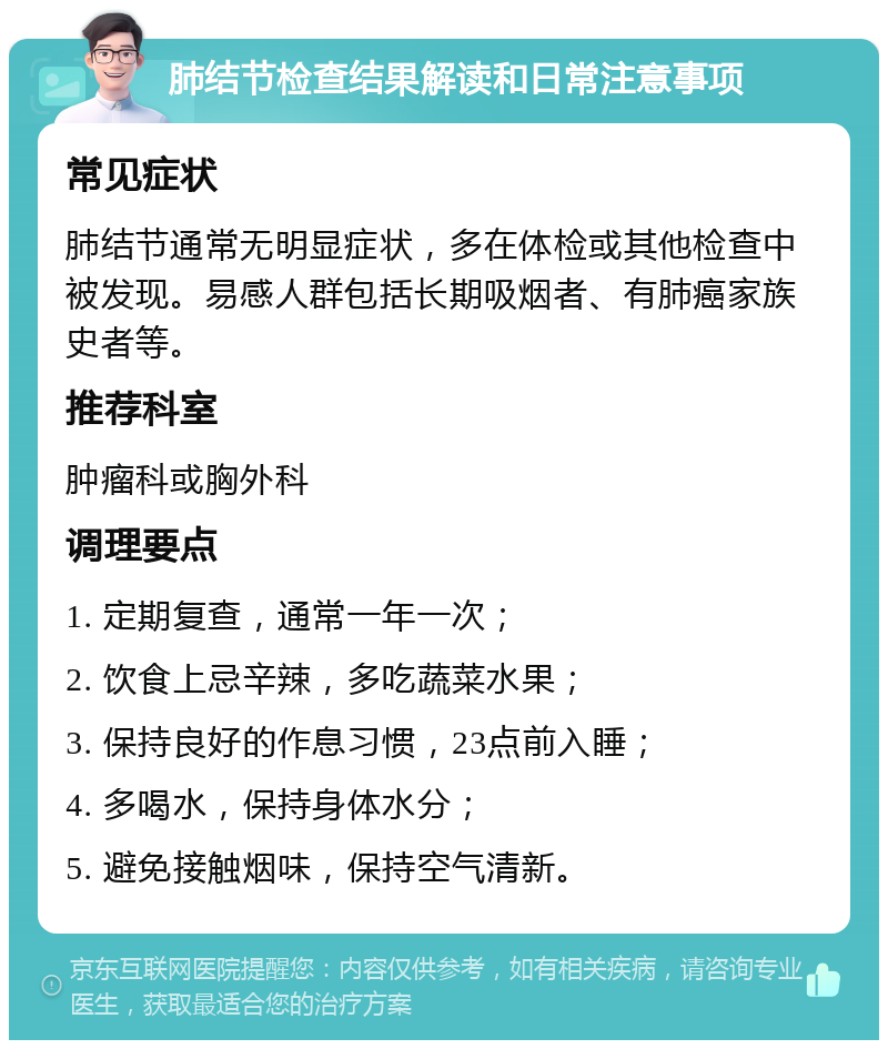 肺结节检查结果解读和日常注意事项 常见症状 肺结节通常无明显症状，多在体检或其他检查中被发现。易感人群包括长期吸烟者、有肺癌家族史者等。 推荐科室 肿瘤科或胸外科 调理要点 1. 定期复查，通常一年一次； 2. 饮食上忌辛辣，多吃蔬菜水果； 3. 保持良好的作息习惯，23点前入睡； 4. 多喝水，保持身体水分； 5. 避免接触烟味，保持空气清新。