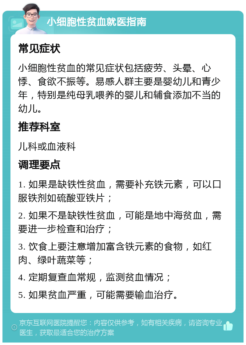 小细胞性贫血就医指南 常见症状 小细胞性贫血的常见症状包括疲劳、头晕、心悸、食欲不振等。易感人群主要是婴幼儿和青少年，特别是纯母乳喂养的婴儿和辅食添加不当的幼儿。 推荐科室 儿科或血液科 调理要点 1. 如果是缺铁性贫血，需要补充铁元素，可以口服铁剂如硫酸亚铁片； 2. 如果不是缺铁性贫血，可能是地中海贫血，需要进一步检查和治疗； 3. 饮食上要注意增加富含铁元素的食物，如红肉、绿叶蔬菜等； 4. 定期复查血常规，监测贫血情况； 5. 如果贫血严重，可能需要输血治疗。