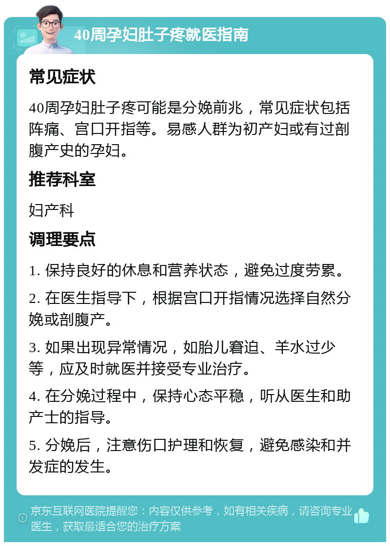 40周孕妇肚子疼就医指南 常见症状 40周孕妇肚子疼可能是分娩前兆，常见症状包括阵痛、宫口开指等。易感人群为初产妇或有过剖腹产史的孕妇。 推荐科室 妇产科 调理要点 1. 保持良好的休息和营养状态，避免过度劳累。 2. 在医生指导下，根据宫口开指情况选择自然分娩或剖腹产。 3. 如果出现异常情况，如胎儿窘迫、羊水过少等，应及时就医并接受专业治疗。 4. 在分娩过程中，保持心态平稳，听从医生和助产士的指导。 5. 分娩后，注意伤口护理和恢复，避免感染和并发症的发生。