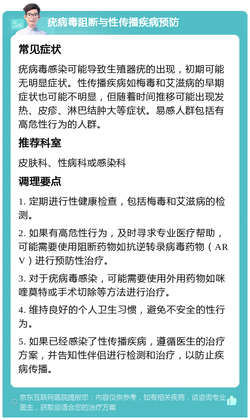 疣病毒阻断与性传播疾病预防 常见症状 疣病毒感染可能导致生殖器疣的出现，初期可能无明显症状。性传播疾病如梅毒和艾滋病的早期症状也可能不明显，但随着时间推移可能出现发热、皮疹、淋巴结肿大等症状。易感人群包括有高危性行为的人群。 推荐科室 皮肤科、性病科或感染科 调理要点 1. 定期进行性健康检查，包括梅毒和艾滋病的检测。 2. 如果有高危性行为，及时寻求专业医疗帮助，可能需要使用阻断药物如抗逆转录病毒药物（ARV）进行预防性治疗。 3. 对于疣病毒感染，可能需要使用外用药物如咪喹莫特或手术切除等方法进行治疗。 4. 维持良好的个人卫生习惯，避免不安全的性行为。 5. 如果已经感染了性传播疾病，遵循医生的治疗方案，并告知性伴侣进行检测和治疗，以防止疾病传播。