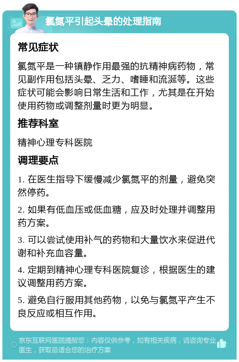 氯氮平引起头晕的处理指南 常见症状 氯氮平是一种镇静作用最强的抗精神病药物，常见副作用包括头晕、乏力、嗜睡和流涎等。这些症状可能会影响日常生活和工作，尤其是在开始使用药物或调整剂量时更为明显。 推荐科室 精神心理专科医院 调理要点 1. 在医生指导下缓慢减少氯氮平的剂量，避免突然停药。 2. 如果有低血压或低血糖，应及时处理并调整用药方案。 3. 可以尝试使用补气的药物和大量饮水来促进代谢和补充血容量。 4. 定期到精神心理专科医院复诊，根据医生的建议调整用药方案。 5. 避免自行服用其他药物，以免与氯氮平产生不良反应或相互作用。