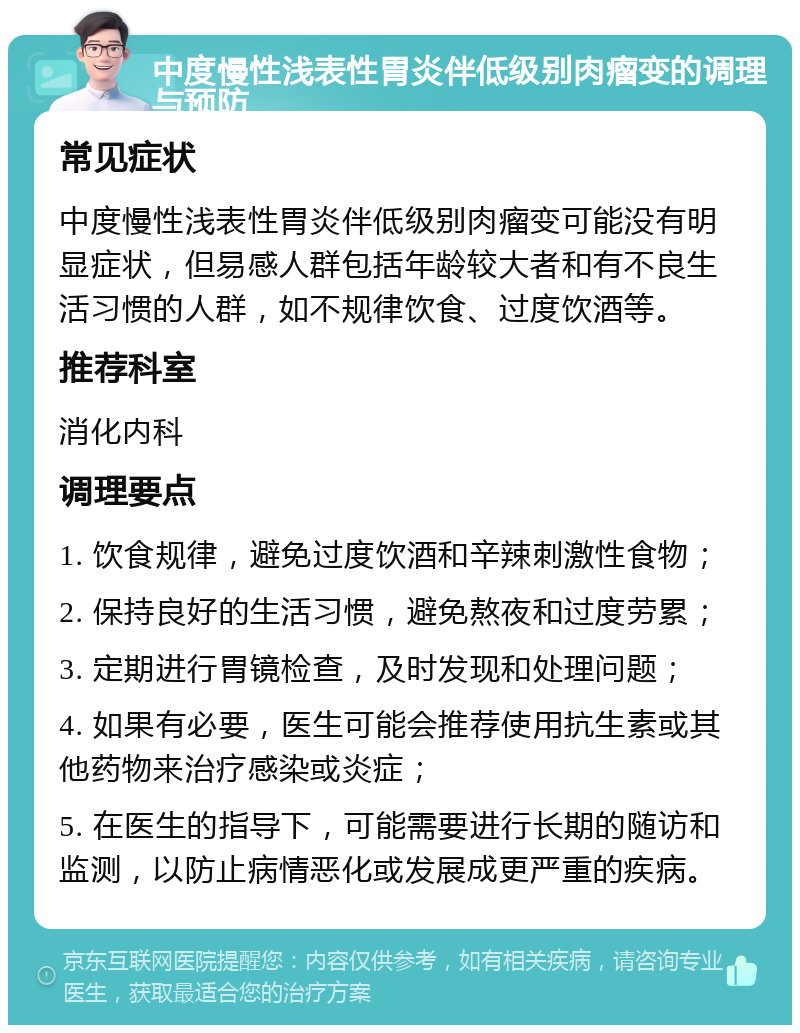 中度慢性浅表性胃炎伴低级别肉瘤变的调理与预防 常见症状 中度慢性浅表性胃炎伴低级别肉瘤变可能没有明显症状，但易感人群包括年龄较大者和有不良生活习惯的人群，如不规律饮食、过度饮酒等。 推荐科室 消化内科 调理要点 1. 饮食规律，避免过度饮酒和辛辣刺激性食物； 2. 保持良好的生活习惯，避免熬夜和过度劳累； 3. 定期进行胃镜检查，及时发现和处理问题； 4. 如果有必要，医生可能会推荐使用抗生素或其他药物来治疗感染或炎症； 5. 在医生的指导下，可能需要进行长期的随访和监测，以防止病情恶化或发展成更严重的疾病。