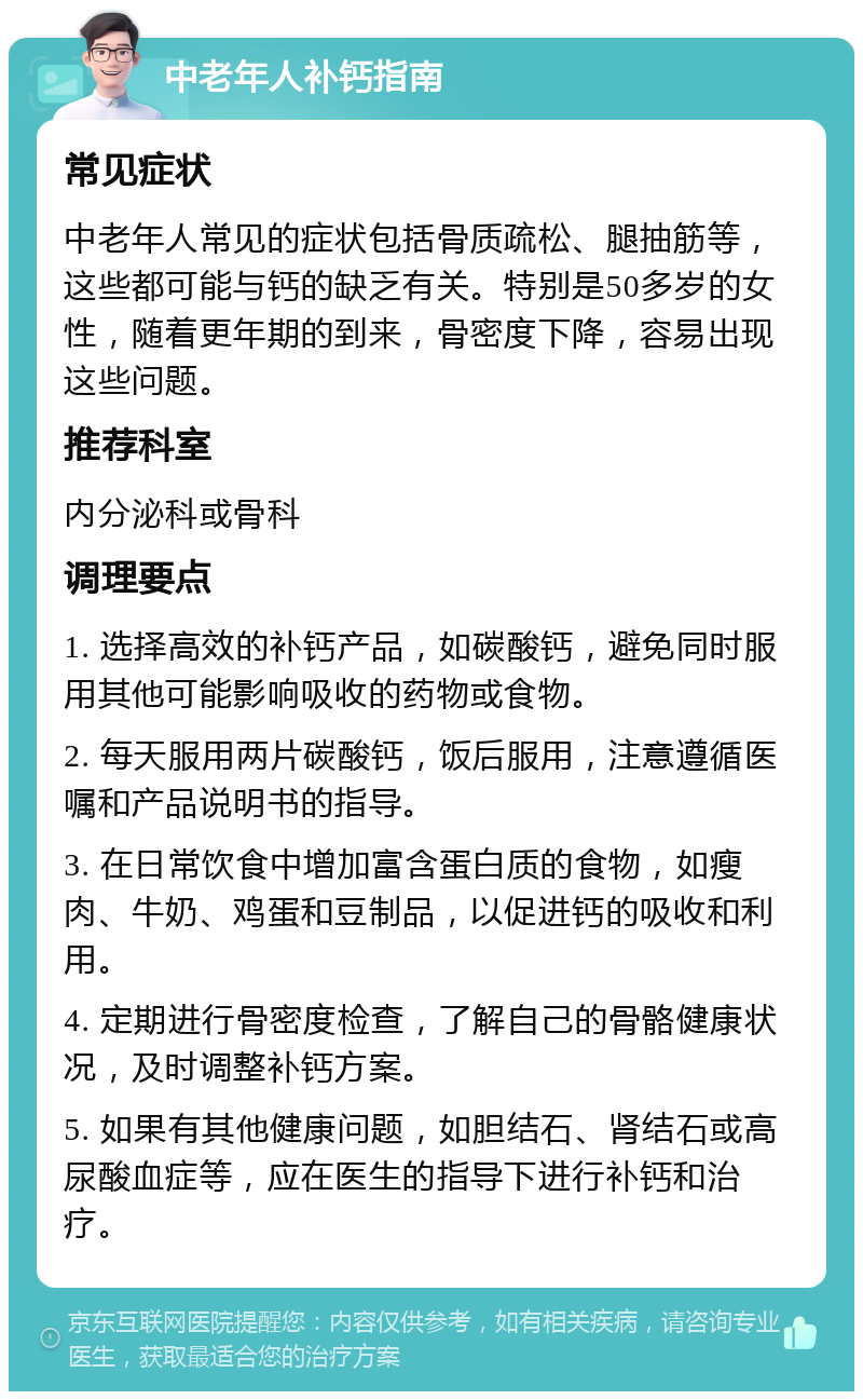 中老年人补钙指南 常见症状 中老年人常见的症状包括骨质疏松、腿抽筋等，这些都可能与钙的缺乏有关。特别是50多岁的女性，随着更年期的到来，骨密度下降，容易出现这些问题。 推荐科室 内分泌科或骨科 调理要点 1. 选择高效的补钙产品，如碳酸钙，避免同时服用其他可能影响吸收的药物或食物。 2. 每天服用两片碳酸钙，饭后服用，注意遵循医嘱和产品说明书的指导。 3. 在日常饮食中增加富含蛋白质的食物，如瘦肉、牛奶、鸡蛋和豆制品，以促进钙的吸收和利用。 4. 定期进行骨密度检查，了解自己的骨骼健康状况，及时调整补钙方案。 5. 如果有其他健康问题，如胆结石、肾结石或高尿酸血症等，应在医生的指导下进行补钙和治疗。