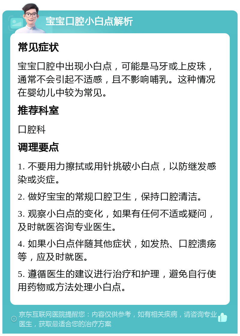 宝宝口腔小白点解析 常见症状 宝宝口腔中出现小白点，可能是马牙或上皮珠，通常不会引起不适感，且不影响哺乳。这种情况在婴幼儿中较为常见。 推荐科室 口腔科 调理要点 1. 不要用力擦拭或用针挑破小白点，以防继发感染或炎症。 2. 做好宝宝的常规口腔卫生，保持口腔清洁。 3. 观察小白点的变化，如果有任何不适或疑问，及时就医咨询专业医生。 4. 如果小白点伴随其他症状，如发热、口腔溃疡等，应及时就医。 5. 遵循医生的建议进行治疗和护理，避免自行使用药物或方法处理小白点。