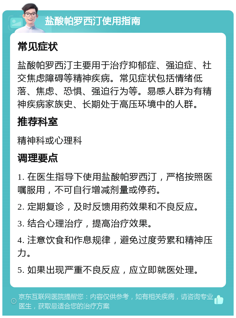 盐酸帕罗西汀使用指南 常见症状 盐酸帕罗西汀主要用于治疗抑郁症、强迫症、社交焦虑障碍等精神疾病。常见症状包括情绪低落、焦虑、恐惧、强迫行为等。易感人群为有精神疾病家族史、长期处于高压环境中的人群。 推荐科室 精神科或心理科 调理要点 1. 在医生指导下使用盐酸帕罗西汀，严格按照医嘱服用，不可自行增减剂量或停药。 2. 定期复诊，及时反馈用药效果和不良反应。 3. 结合心理治疗，提高治疗效果。 4. 注意饮食和作息规律，避免过度劳累和精神压力。 5. 如果出现严重不良反应，应立即就医处理。