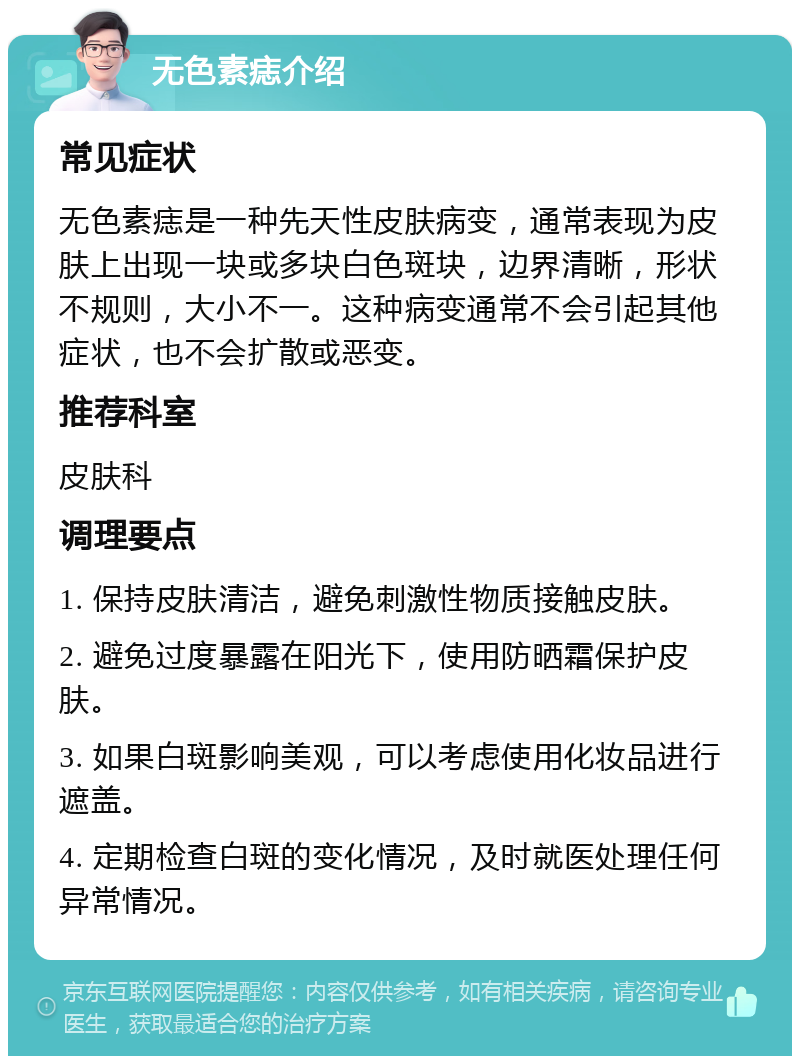 无色素痣介绍 常见症状 无色素痣是一种先天性皮肤病变，通常表现为皮肤上出现一块或多块白色斑块，边界清晰，形状不规则，大小不一。这种病变通常不会引起其他症状，也不会扩散或恶变。 推荐科室 皮肤科 调理要点 1. 保持皮肤清洁，避免刺激性物质接触皮肤。 2. 避免过度暴露在阳光下，使用防晒霜保护皮肤。 3. 如果白斑影响美观，可以考虑使用化妆品进行遮盖。 4. 定期检查白斑的变化情况，及时就医处理任何异常情况。