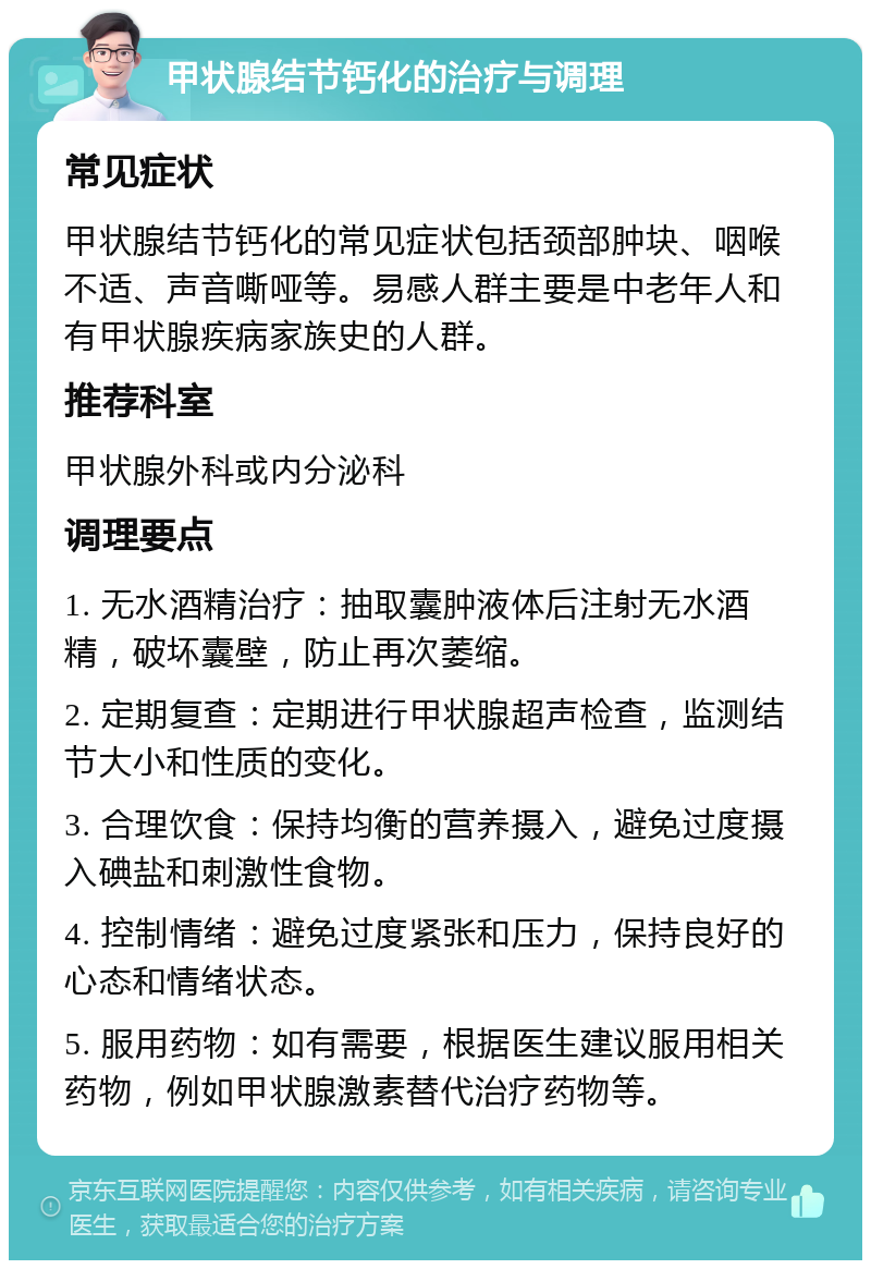 甲状腺结节钙化的治疗与调理 常见症状 甲状腺结节钙化的常见症状包括颈部肿块、咽喉不适、声音嘶哑等。易感人群主要是中老年人和有甲状腺疾病家族史的人群。 推荐科室 甲状腺外科或内分泌科 调理要点 1. 无水酒精治疗：抽取囊肿液体后注射无水酒精，破坏囊壁，防止再次萎缩。 2. 定期复查：定期进行甲状腺超声检查，监测结节大小和性质的变化。 3. 合理饮食：保持均衡的营养摄入，避免过度摄入碘盐和刺激性食物。 4. 控制情绪：避免过度紧张和压力，保持良好的心态和情绪状态。 5. 服用药物：如有需要，根据医生建议服用相关药物，例如甲状腺激素替代治疗药物等。