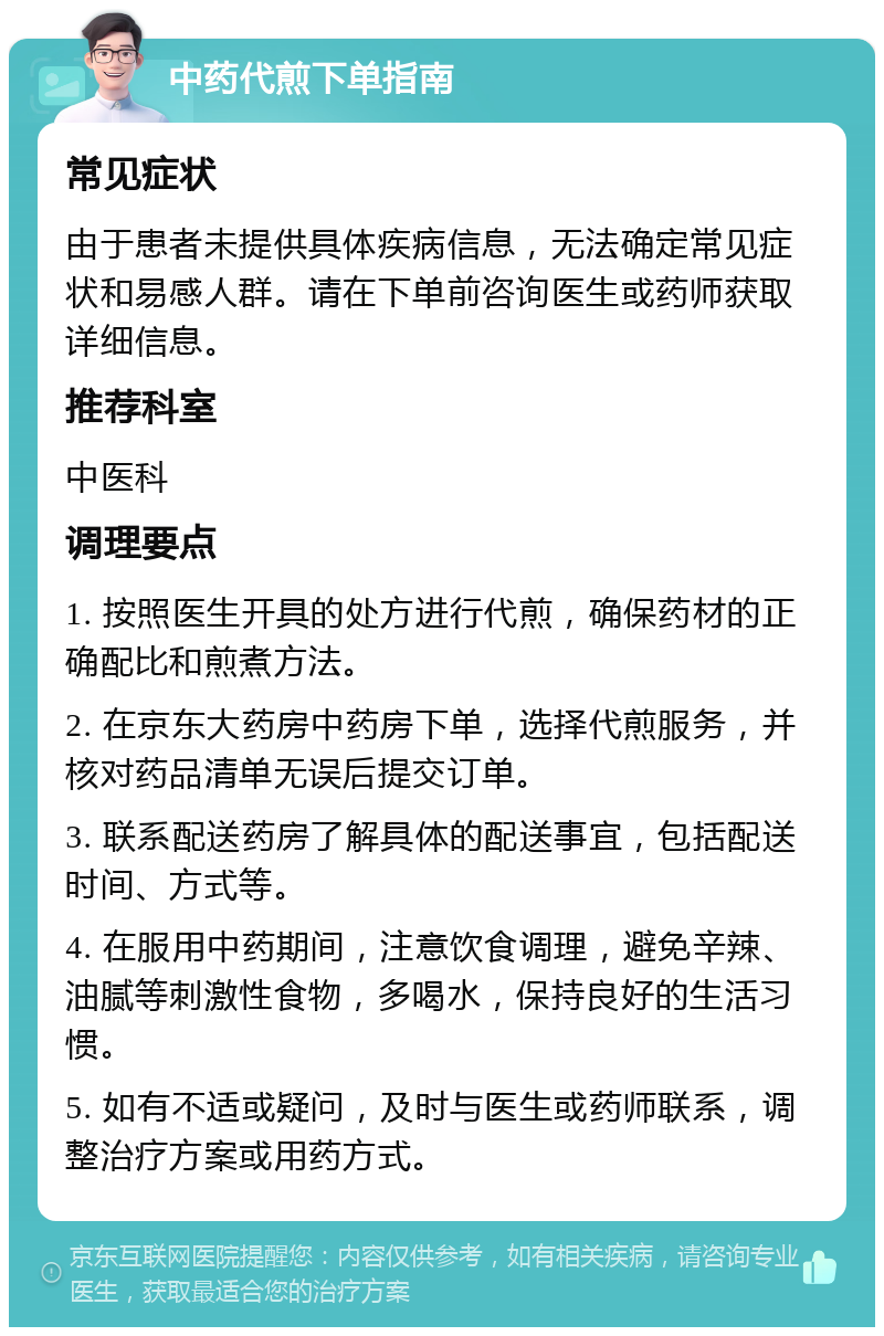 中药代煎下单指南 常见症状 由于患者未提供具体疾病信息，无法确定常见症状和易感人群。请在下单前咨询医生或药师获取详细信息。 推荐科室 中医科 调理要点 1. 按照医生开具的处方进行代煎，确保药材的正确配比和煎煮方法。 2. 在京东大药房中药房下单，选择代煎服务，并核对药品清单无误后提交订单。 3. 联系配送药房了解具体的配送事宜，包括配送时间、方式等。 4. 在服用中药期间，注意饮食调理，避免辛辣、油腻等刺激性食物，多喝水，保持良好的生活习惯。 5. 如有不适或疑问，及时与医生或药师联系，调整治疗方案或用药方式。