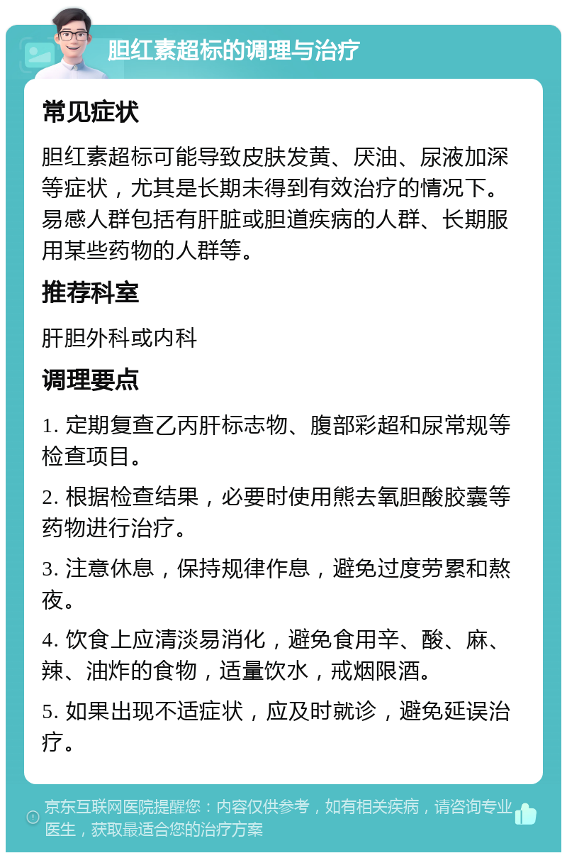 胆红素超标的调理与治疗 常见症状 胆红素超标可能导致皮肤发黄、厌油、尿液加深等症状，尤其是长期未得到有效治疗的情况下。易感人群包括有肝脏或胆道疾病的人群、长期服用某些药物的人群等。 推荐科室 肝胆外科或内科 调理要点 1. 定期复查乙丙肝标志物、腹部彩超和尿常规等检查项目。 2. 根据检查结果，必要时使用熊去氧胆酸胶囊等药物进行治疗。 3. 注意休息，保持规律作息，避免过度劳累和熬夜。 4. 饮食上应清淡易消化，避免食用辛、酸、麻、辣、油炸的食物，适量饮水，戒烟限酒。 5. 如果出现不适症状，应及时就诊，避免延误治疗。