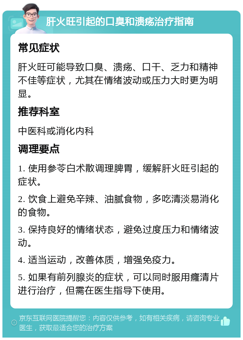 肝火旺引起的口臭和溃疡治疗指南 常见症状 肝火旺可能导致口臭、溃疡、口干、乏力和精神不佳等症状，尤其在情绪波动或压力大时更为明显。 推荐科室 中医科或消化内科 调理要点 1. 使用参苓白术散调理脾胃，缓解肝火旺引起的症状。 2. 饮食上避免辛辣、油腻食物，多吃清淡易消化的食物。 3. 保持良好的情绪状态，避免过度压力和情绪波动。 4. 适当运动，改善体质，增强免疫力。 5. 如果有前列腺炎的症状，可以同时服用癃清片进行治疗，但需在医生指导下使用。