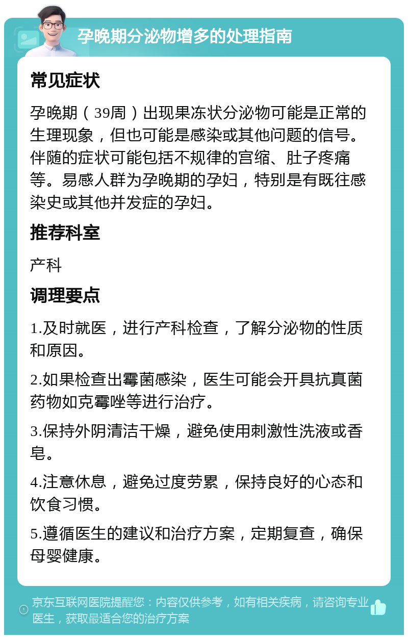 孕晚期分泌物增多的处理指南 常见症状 孕晚期（39周）出现果冻状分泌物可能是正常的生理现象，但也可能是感染或其他问题的信号。伴随的症状可能包括不规律的宫缩、肚子疼痛等。易感人群为孕晚期的孕妇，特别是有既往感染史或其他并发症的孕妇。 推荐科室 产科 调理要点 1.及时就医，进行产科检查，了解分泌物的性质和原因。 2.如果检查出霉菌感染，医生可能会开具抗真菌药物如克霉唑等进行治疗。 3.保持外阴清洁干燥，避免使用刺激性洗液或香皂。 4.注意休息，避免过度劳累，保持良好的心态和饮食习惯。 5.遵循医生的建议和治疗方案，定期复查，确保母婴健康。