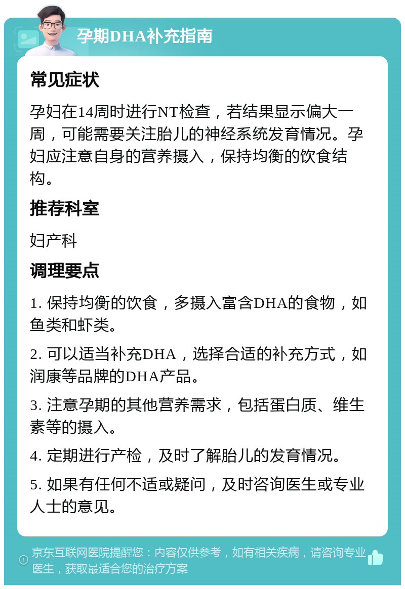 孕期DHA补充指南 常见症状 孕妇在14周时进行NT检查，若结果显示偏大一周，可能需要关注胎儿的神经系统发育情况。孕妇应注意自身的营养摄入，保持均衡的饮食结构。 推荐科室 妇产科 调理要点 1. 保持均衡的饮食，多摄入富含DHA的食物，如鱼类和虾类。 2. 可以适当补充DHA，选择合适的补充方式，如润康等品牌的DHA产品。 3. 注意孕期的其他营养需求，包括蛋白质、维生素等的摄入。 4. 定期进行产检，及时了解胎儿的发育情况。 5. 如果有任何不适或疑问，及时咨询医生或专业人士的意见。