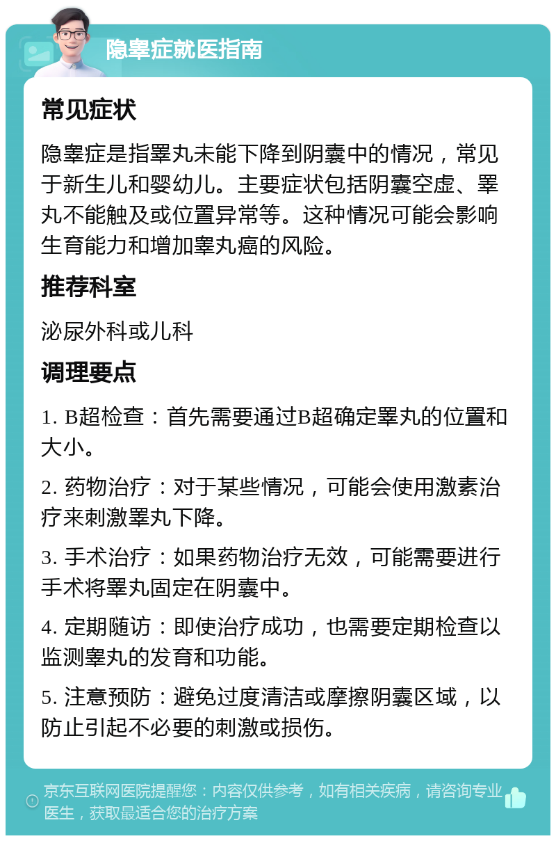 隐睾症就医指南 常见症状 隐睾症是指睪丸未能下降到阴囊中的情况，常见于新生儿和婴幼儿。主要症状包括阴囊空虚、睪丸不能触及或位置异常等。这种情况可能会影响生育能力和增加睾丸癌的风险。 推荐科室 泌尿外科或儿科 调理要点 1. B超检查：首先需要通过B超确定睪丸的位置和大小。 2. 药物治疗：对于某些情况，可能会使用激素治疗来刺激睪丸下降。 3. 手术治疗：如果药物治疗无效，可能需要进行手术将睪丸固定在阴囊中。 4. 定期随访：即使治疗成功，也需要定期检查以监测睾丸的发育和功能。 5. 注意预防：避免过度清洁或摩擦阴囊区域，以防止引起不必要的刺激或损伤。