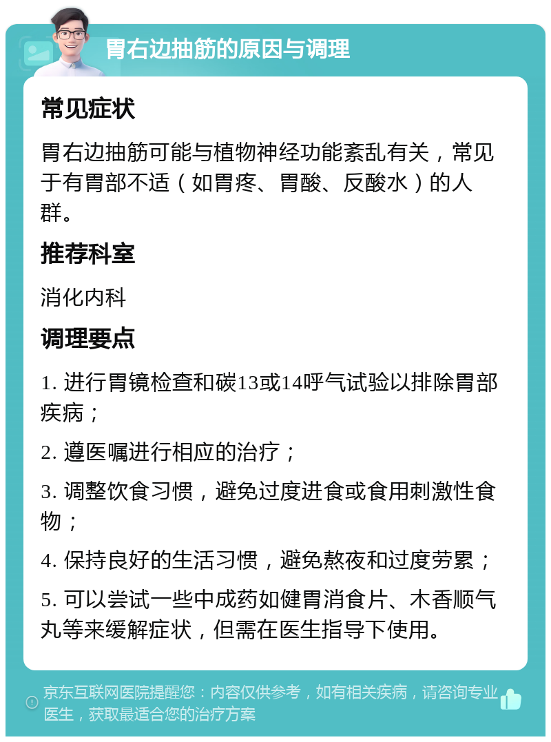 胃右边抽筋的原因与调理 常见症状 胃右边抽筋可能与植物神经功能紊乱有关，常见于有胃部不适（如胃疼、胃酸、反酸水）的人群。 推荐科室 消化内科 调理要点 1. 进行胃镜检查和碳13或14呼气试验以排除胃部疾病； 2. 遵医嘱进行相应的治疗； 3. 调整饮食习惯，避免过度进食或食用刺激性食物； 4. 保持良好的生活习惯，避免熬夜和过度劳累； 5. 可以尝试一些中成药如健胃消食片、木香顺气丸等来缓解症状，但需在医生指导下使用。