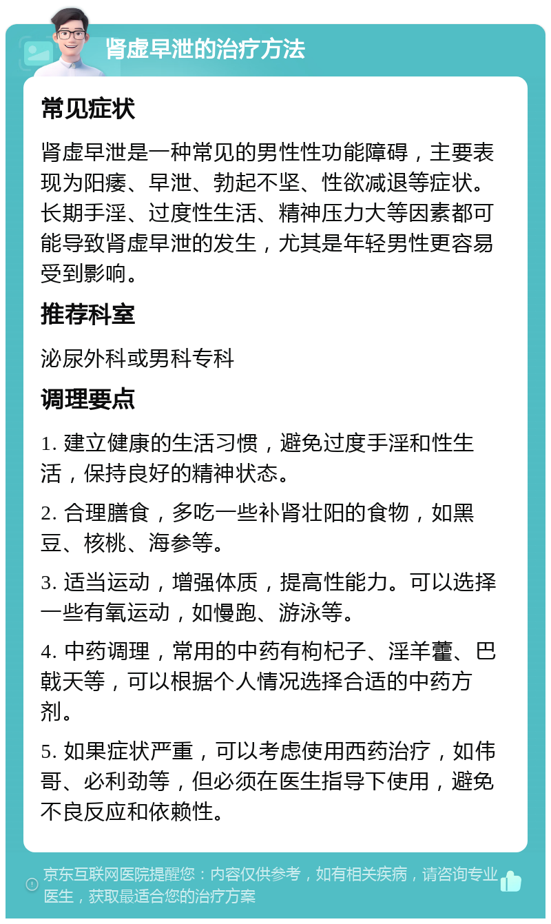 肾虚早泄的治疗方法 常见症状 肾虚早泄是一种常见的男性性功能障碍，主要表现为阳痿、早泄、勃起不坚、性欲减退等症状。长期手淫、过度性生活、精神压力大等因素都可能导致肾虚早泄的发生，尤其是年轻男性更容易受到影响。 推荐科室 泌尿外科或男科专科 调理要点 1. 建立健康的生活习惯，避免过度手淫和性生活，保持良好的精神状态。 2. 合理膳食，多吃一些补肾壮阳的食物，如黑豆、核桃、海参等。 3. 适当运动，增强体质，提高性能力。可以选择一些有氧运动，如慢跑、游泳等。 4. 中药调理，常用的中药有枸杞子、淫羊藿、巴戟天等，可以根据个人情况选择合适的中药方剂。 5. 如果症状严重，可以考虑使用西药治疗，如伟哥、必利劲等，但必须在医生指导下使用，避免不良反应和依赖性。