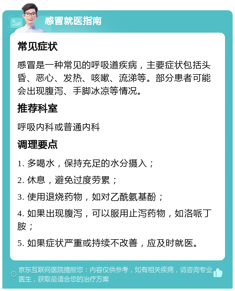 感冒就医指南 常见症状 感冒是一种常见的呼吸道疾病，主要症状包括头昏、恶心、发热、咳嗽、流涕等。部分患者可能会出现腹泻、手脚冰凉等情况。 推荐科室 呼吸内科或普通内科 调理要点 1. 多喝水，保持充足的水分摄入； 2. 休息，避免过度劳累； 3. 使用退烧药物，如对乙酰氨基酚； 4. 如果出现腹泻，可以服用止泻药物，如洛哌丁胺； 5. 如果症状严重或持续不改善，应及时就医。