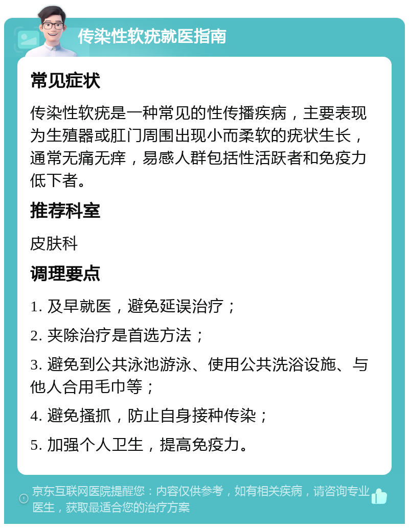 传染性软疣就医指南 常见症状 传染性软疣是一种常见的性传播疾病，主要表现为生殖器或肛门周围出现小而柔软的疣状生长，通常无痛无痒，易感人群包括性活跃者和免疫力低下者。 推荐科室 皮肤科 调理要点 1. 及早就医，避免延误治疗； 2. 夹除治疗是首选方法； 3. 避免到公共泳池游泳、使用公共洗浴设施、与他人合用毛巾等； 4. 避免搔抓，防止自身接种传染； 5. 加强个人卫生，提高免疫力。