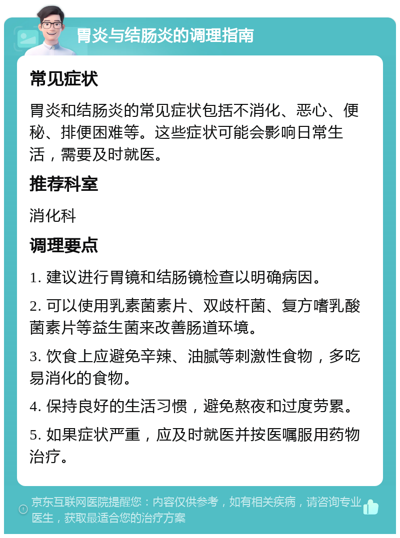 胃炎与结肠炎的调理指南 常见症状 胃炎和结肠炎的常见症状包括不消化、恶心、便秘、排便困难等。这些症状可能会影响日常生活，需要及时就医。 推荐科室 消化科 调理要点 1. 建议进行胃镜和结肠镜检查以明确病因。 2. 可以使用乳素菌素片、双歧杆菌、复方嗜乳酸菌素片等益生菌来改善肠道环境。 3. 饮食上应避免辛辣、油腻等刺激性食物，多吃易消化的食物。 4. 保持良好的生活习惯，避免熬夜和过度劳累。 5. 如果症状严重，应及时就医并按医嘱服用药物治疗。