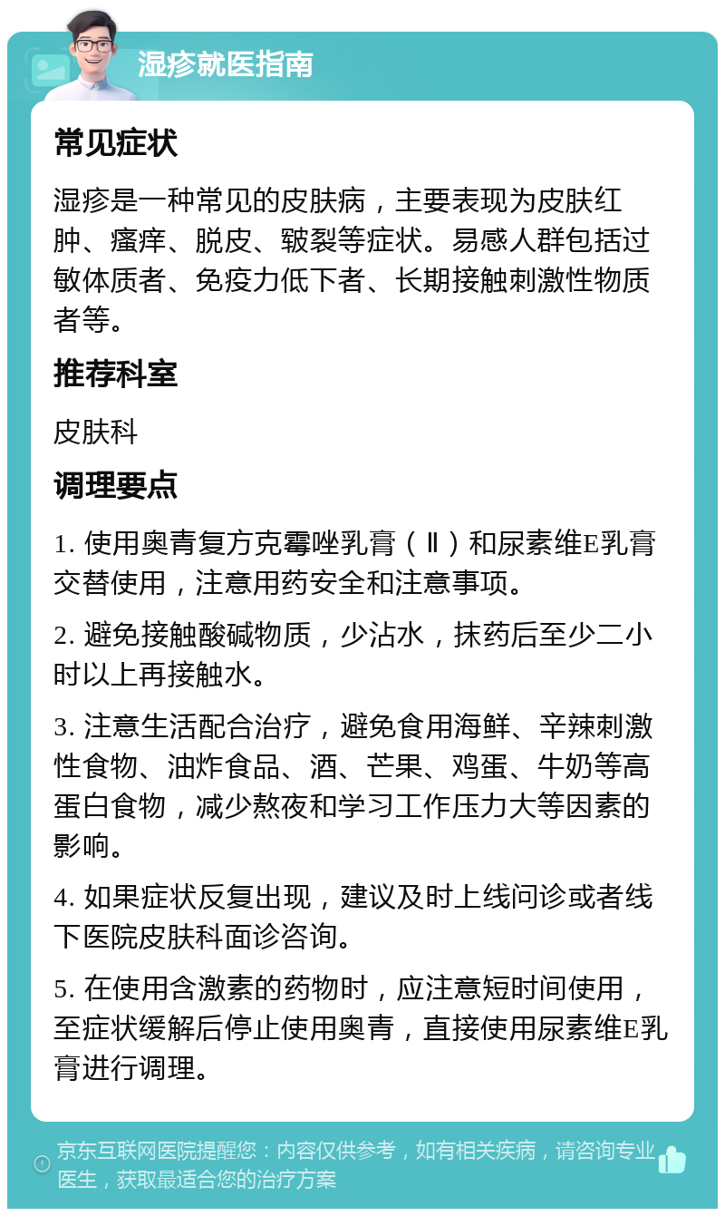 湿疹就医指南 常见症状 湿疹是一种常见的皮肤病，主要表现为皮肤红肿、瘙痒、脱皮、皲裂等症状。易感人群包括过敏体质者、免疫力低下者、长期接触刺激性物质者等。 推荐科室 皮肤科 调理要点 1. 使用奥青复方克霉唑乳膏（Ⅱ）和尿素维E乳膏交替使用，注意用药安全和注意事项。 2. 避免接触酸碱物质，少沾水，抹药后至少二小时以上再接触水。 3. 注意生活配合治疗，避免食用海鲜、辛辣刺激性食物、油炸食品、酒、芒果、鸡蛋、牛奶等高蛋白食物，减少熬夜和学习工作压力大等因素的影响。 4. 如果症状反复出现，建议及时上线问诊或者线下医院皮肤科面诊咨询。 5. 在使用含激素的药物时，应注意短时间使用，至症状缓解后停止使用奥青，直接使用尿素维E乳膏进行调理。