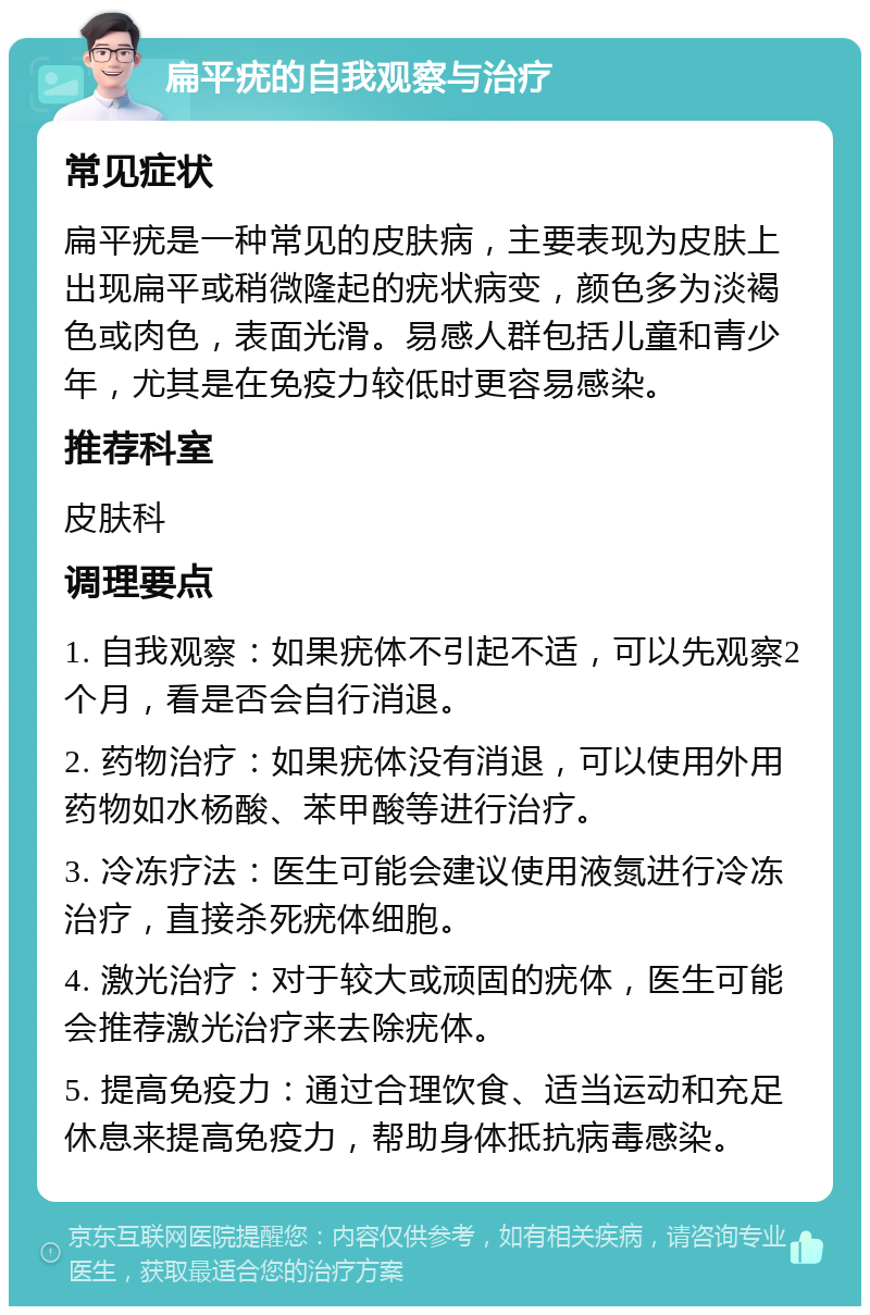 扁平疣的自我观察与治疗 常见症状 扁平疣是一种常见的皮肤病，主要表现为皮肤上出现扁平或稍微隆起的疣状病变，颜色多为淡褐色或肉色，表面光滑。易感人群包括儿童和青少年，尤其是在免疫力较低时更容易感染。 推荐科室 皮肤科 调理要点 1. 自我观察：如果疣体不引起不适，可以先观察2个月，看是否会自行消退。 2. 药物治疗：如果疣体没有消退，可以使用外用药物如水杨酸、苯甲酸等进行治疗。 3. 冷冻疗法：医生可能会建议使用液氮进行冷冻治疗，直接杀死疣体细胞。 4. 激光治疗：对于较大或顽固的疣体，医生可能会推荐激光治疗来去除疣体。 5. 提高免疫力：通过合理饮食、适当运动和充足休息来提高免疫力，帮助身体抵抗病毒感染。