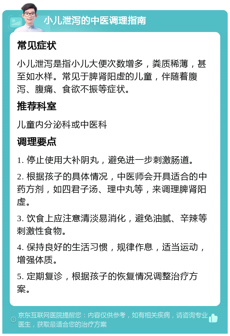 小儿泄泻的中医调理指南 常见症状 小儿泄泻是指小儿大便次数增多，粪质稀薄，甚至如水样。常见于脾肾阳虚的儿童，伴随着腹泻、腹痛、食欲不振等症状。 推荐科室 儿童内分泌科或中医科 调理要点 1. 停止使用大补阴丸，避免进一步刺激肠道。 2. 根据孩子的具体情况，中医师会开具适合的中药方剂，如四君子汤、理中丸等，来调理脾肾阳虚。 3. 饮食上应注意清淡易消化，避免油腻、辛辣等刺激性食物。 4. 保持良好的生活习惯，规律作息，适当运动，增强体质。 5. 定期复诊，根据孩子的恢复情况调整治疗方案。