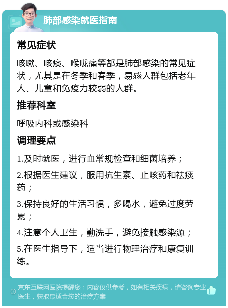 肺部感染就医指南 常见症状 咳嗽、咳痰、喉咙痛等都是肺部感染的常见症状，尤其是在冬季和春季，易感人群包括老年人、儿童和免疫力较弱的人群。 推荐科室 呼吸内科或感染科 调理要点 1.及时就医，进行血常规检查和细菌培养； 2.根据医生建议，服用抗生素、止咳药和祛痰药； 3.保持良好的生活习惯，多喝水，避免过度劳累； 4.注意个人卫生，勤洗手，避免接触感染源； 5.在医生指导下，适当进行物理治疗和康复训练。