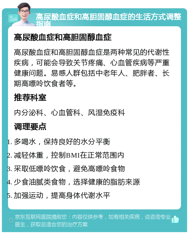 高尿酸血症和高胆固醇血症的生活方式调整指南 高尿酸血症和高胆固醇血症 高尿酸血症和高胆固醇血症是两种常见的代谢性疾病，可能会导致关节疼痛、心血管疾病等严重健康问题。易感人群包括中老年人、肥胖者、长期高嘌呤饮食者等。 推荐科室 内分泌科、心血管科、风湿免疫科 调理要点 多喝水，保持良好的水分平衡 减轻体重，控制BMI在正常范围内 采取低嘌呤饮食，避免高嘌呤食物 少食油腻类食物，选择健康的脂肪来源 加强运动，提高身体代谢水平