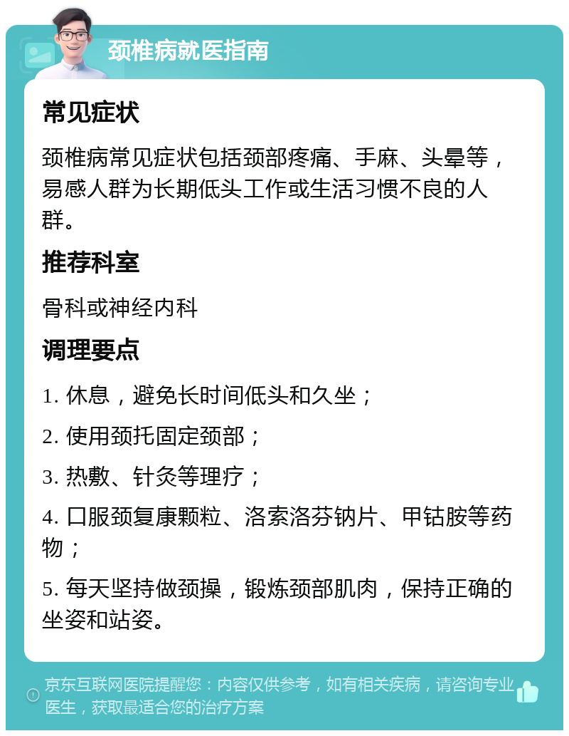 颈椎病就医指南 常见症状 颈椎病常见症状包括颈部疼痛、手麻、头晕等，易感人群为长期低头工作或生活习惯不良的人群。 推荐科室 骨科或神经内科 调理要点 1. 休息，避免长时间低头和久坐； 2. 使用颈托固定颈部； 3. 热敷、针灸等理疗； 4. 口服颈复康颗粒、洛索洛芬钠片、甲钴胺等药物； 5. 每天坚持做颈操，锻炼颈部肌肉，保持正确的坐姿和站姿。