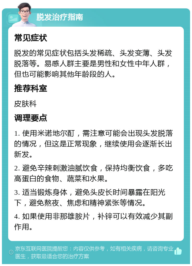 脱发治疗指南 常见症状 脱发的常见症状包括头发稀疏、头发变薄、头发脱落等。易感人群主要是男性和女性中年人群，但也可能影响其他年龄段的人。 推荐科室 皮肤科 调理要点 1. 使用米诺地尔酊，需注意可能会出现头发脱落的情况，但这是正常现象，继续使用会逐渐长出新发。 2. 避免辛辣刺激油腻饮食，保持均衡饮食，多吃高蛋白的食物、蔬菜和水果。 3. 适当锻炼身体，避免头皮长时间暴露在阳光下，避免熬夜、焦虑和精神紧张等情况。 4. 如果使用非那雄胺片，补锌可以有效减少其副作用。