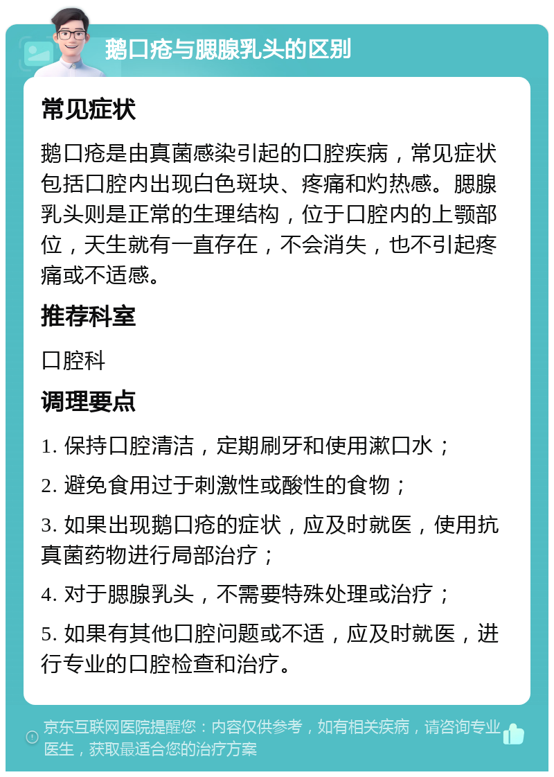 鹅口疮与腮腺乳头的区别 常见症状 鹅口疮是由真菌感染引起的口腔疾病，常见症状包括口腔内出现白色斑块、疼痛和灼热感。腮腺乳头则是正常的生理结构，位于口腔内的上颚部位，天生就有一直存在，不会消失，也不引起疼痛或不适感。 推荐科室 口腔科 调理要点 1. 保持口腔清洁，定期刷牙和使用漱口水； 2. 避免食用过于刺激性或酸性的食物； 3. 如果出现鹅口疮的症状，应及时就医，使用抗真菌药物进行局部治疗； 4. 对于腮腺乳头，不需要特殊处理或治疗； 5. 如果有其他口腔问题或不适，应及时就医，进行专业的口腔检查和治疗。