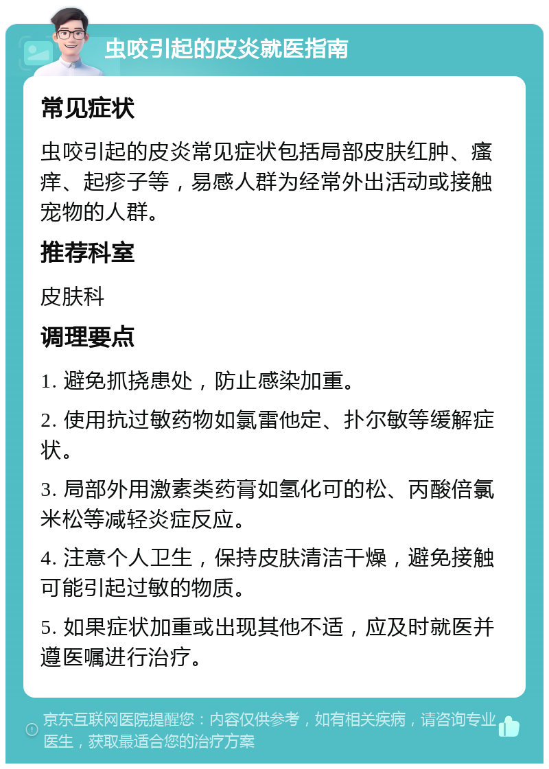 虫咬引起的皮炎就医指南 常见症状 虫咬引起的皮炎常见症状包括局部皮肤红肿、瘙痒、起疹子等，易感人群为经常外出活动或接触宠物的人群。 推荐科室 皮肤科 调理要点 1. 避免抓挠患处，防止感染加重。 2. 使用抗过敏药物如氯雷他定、扑尔敏等缓解症状。 3. 局部外用激素类药膏如氢化可的松、丙酸倍氯米松等减轻炎症反应。 4. 注意个人卫生，保持皮肤清洁干燥，避免接触可能引起过敏的物质。 5. 如果症状加重或出现其他不适，应及时就医并遵医嘱进行治疗。