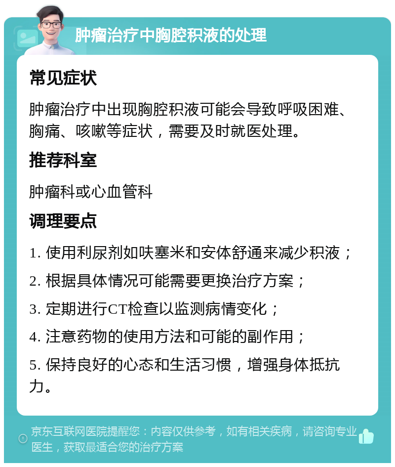 肿瘤治疗中胸腔积液的处理 常见症状 肿瘤治疗中出现胸腔积液可能会导致呼吸困难、胸痛、咳嗽等症状，需要及时就医处理。 推荐科室 肿瘤科或心血管科 调理要点 1. 使用利尿剂如呋塞米和安体舒通来减少积液； 2. 根据具体情况可能需要更换治疗方案； 3. 定期进行CT检查以监测病情变化； 4. 注意药物的使用方法和可能的副作用； 5. 保持良好的心态和生活习惯，增强身体抵抗力。