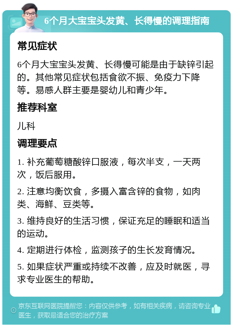 6个月大宝宝头发黄、长得慢的调理指南 常见症状 6个月大宝宝头发黄、长得慢可能是由于缺锌引起的。其他常见症状包括食欲不振、免疫力下降等。易感人群主要是婴幼儿和青少年。 推荐科室 儿科 调理要点 1. 补充葡萄糖酸锌口服液，每次半支，一天两次，饭后服用。 2. 注意均衡饮食，多摄入富含锌的食物，如肉类、海鲜、豆类等。 3. 维持良好的生活习惯，保证充足的睡眠和适当的运动。 4. 定期进行体检，监测孩子的生长发育情况。 5. 如果症状严重或持续不改善，应及时就医，寻求专业医生的帮助。