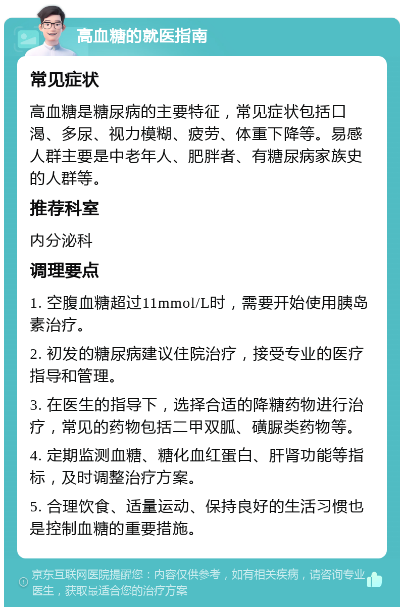 高血糖的就医指南 常见症状 高血糖是糖尿病的主要特征，常见症状包括口渴、多尿、视力模糊、疲劳、体重下降等。易感人群主要是中老年人、肥胖者、有糖尿病家族史的人群等。 推荐科室 内分泌科 调理要点 1. 空腹血糖超过11mmol/L时，需要开始使用胰岛素治疗。 2. 初发的糖尿病建议住院治疗，接受专业的医疗指导和管理。 3. 在医生的指导下，选择合适的降糖药物进行治疗，常见的药物包括二甲双胍、磺脲类药物等。 4. 定期监测血糖、糖化血红蛋白、肝肾功能等指标，及时调整治疗方案。 5. 合理饮食、适量运动、保持良好的生活习惯也是控制血糖的重要措施。