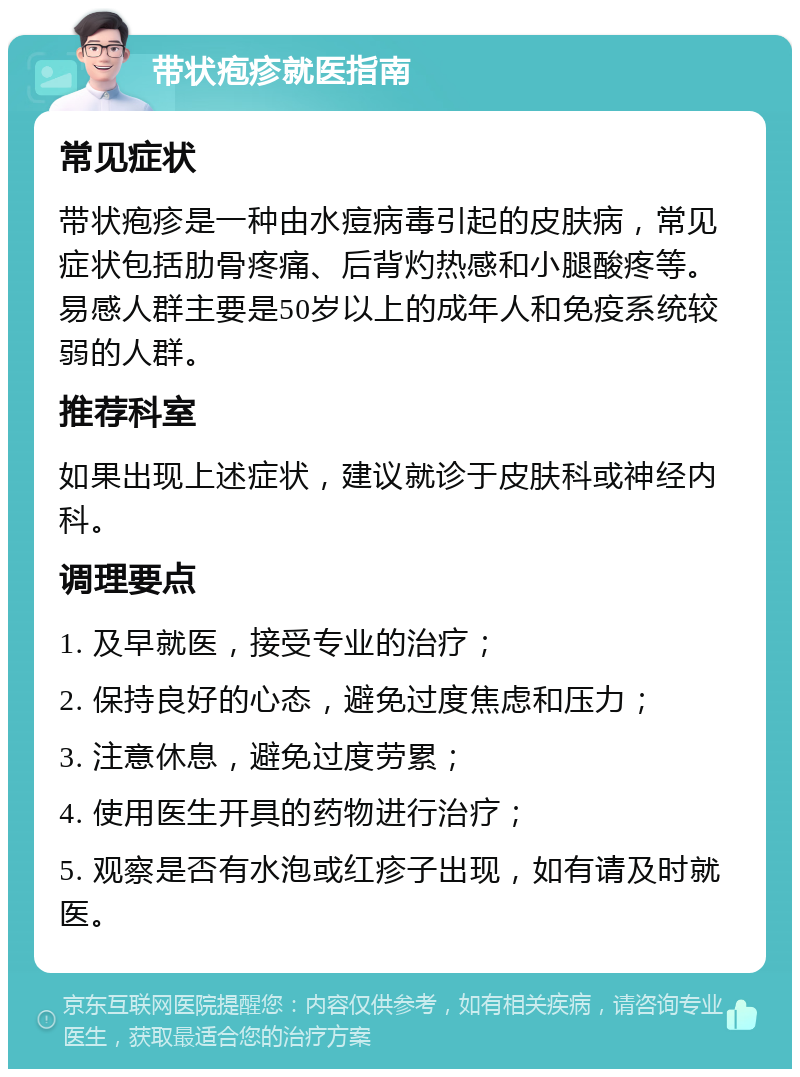 带状疱疹就医指南 常见症状 带状疱疹是一种由水痘病毒引起的皮肤病，常见症状包括肋骨疼痛、后背灼热感和小腿酸疼等。易感人群主要是50岁以上的成年人和免疫系统较弱的人群。 推荐科室 如果出现上述症状，建议就诊于皮肤科或神经内科。 调理要点 1. 及早就医，接受专业的治疗； 2. 保持良好的心态，避免过度焦虑和压力； 3. 注意休息，避免过度劳累； 4. 使用医生开具的药物进行治疗； 5. 观察是否有水泡或红疹子出现，如有请及时就医。