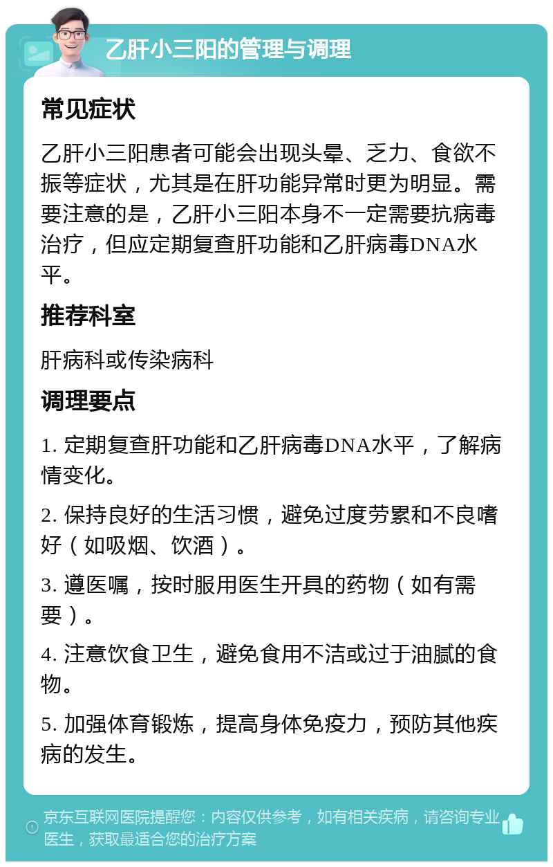 乙肝小三阳的管理与调理 常见症状 乙肝小三阳患者可能会出现头晕、乏力、食欲不振等症状，尤其是在肝功能异常时更为明显。需要注意的是，乙肝小三阳本身不一定需要抗病毒治疗，但应定期复查肝功能和乙肝病毒DNA水平。 推荐科室 肝病科或传染病科 调理要点 1. 定期复查肝功能和乙肝病毒DNA水平，了解病情变化。 2. 保持良好的生活习惯，避免过度劳累和不良嗜好（如吸烟、饮酒）。 3. 遵医嘱，按时服用医生开具的药物（如有需要）。 4. 注意饮食卫生，避免食用不洁或过于油腻的食物。 5. 加强体育锻炼，提高身体免疫力，预防其他疾病的发生。