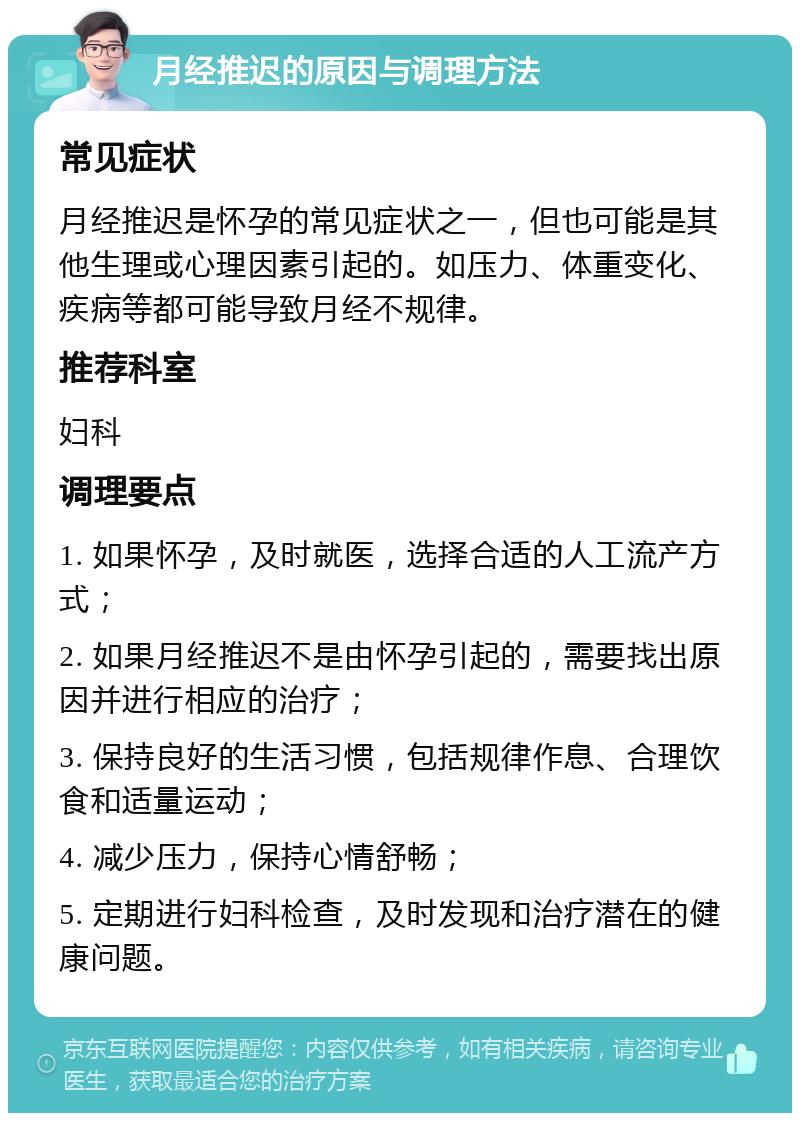 月经推迟的原因与调理方法 常见症状 月经推迟是怀孕的常见症状之一，但也可能是其他生理或心理因素引起的。如压力、体重变化、疾病等都可能导致月经不规律。 推荐科室 妇科 调理要点 1. 如果怀孕，及时就医，选择合适的人工流产方式； 2. 如果月经推迟不是由怀孕引起的，需要找出原因并进行相应的治疗； 3. 保持良好的生活习惯，包括规律作息、合理饮食和适量运动； 4. 减少压力，保持心情舒畅； 5. 定期进行妇科检查，及时发现和治疗潜在的健康问题。