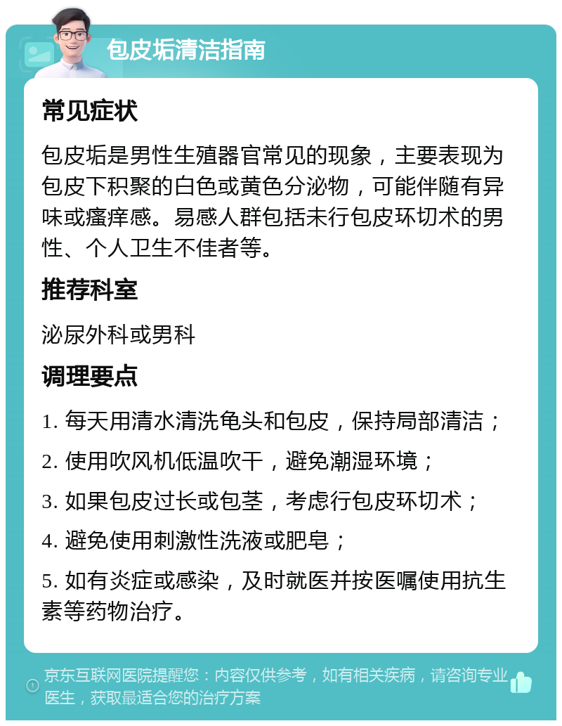 包皮垢清洁指南 常见症状 包皮垢是男性生殖器官常见的现象，主要表现为包皮下积聚的白色或黄色分泌物，可能伴随有异味或瘙痒感。易感人群包括未行包皮环切术的男性、个人卫生不佳者等。 推荐科室 泌尿外科或男科 调理要点 1. 每天用清水清洗龟头和包皮，保持局部清洁； 2. 使用吹风机低温吹干，避免潮湿环境； 3. 如果包皮过长或包茎，考虑行包皮环切术； 4. 避免使用刺激性洗液或肥皂； 5. 如有炎症或感染，及时就医并按医嘱使用抗生素等药物治疗。