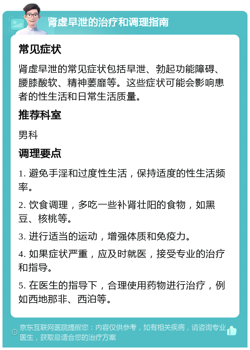 肾虚早泄的治疗和调理指南 常见症状 肾虚早泄的常见症状包括早泄、勃起功能障碍、腰膝酸软、精神萎靡等。这些症状可能会影响患者的性生活和日常生活质量。 推荐科室 男科 调理要点 1. 避免手淫和过度性生活，保持适度的性生活频率。 2. 饮食调理，多吃一些补肾壮阳的食物，如黑豆、核桃等。 3. 进行适当的运动，增强体质和免疫力。 4. 如果症状严重，应及时就医，接受专业的治疗和指导。 5. 在医生的指导下，合理使用药物进行治疗，例如西地那非、西泊等。