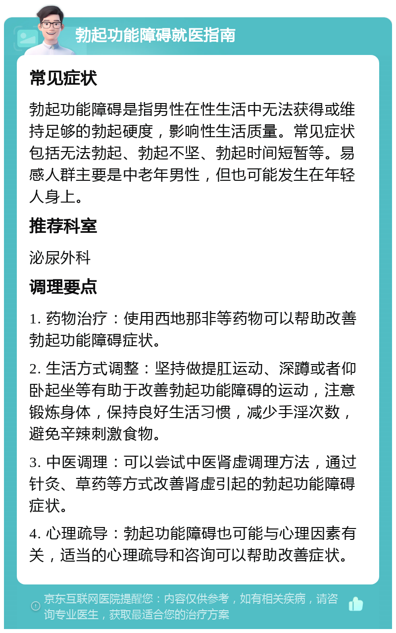 勃起功能障碍就医指南 常见症状 勃起功能障碍是指男性在性生活中无法获得或维持足够的勃起硬度，影响性生活质量。常见症状包括无法勃起、勃起不坚、勃起时间短暂等。易感人群主要是中老年男性，但也可能发生在年轻人身上。 推荐科室 泌尿外科 调理要点 1. 药物治疗：使用西地那非等药物可以帮助改善勃起功能障碍症状。 2. 生活方式调整：坚持做提肛运动、深蹲或者仰卧起坐等有助于改善勃起功能障碍的运动，注意锻炼身体，保持良好生活习惯，减少手淫次数，避免辛辣刺激食物。 3. 中医调理：可以尝试中医肾虚调理方法，通过针灸、草药等方式改善肾虚引起的勃起功能障碍症状。 4. 心理疏导：勃起功能障碍也可能与心理因素有关，适当的心理疏导和咨询可以帮助改善症状。