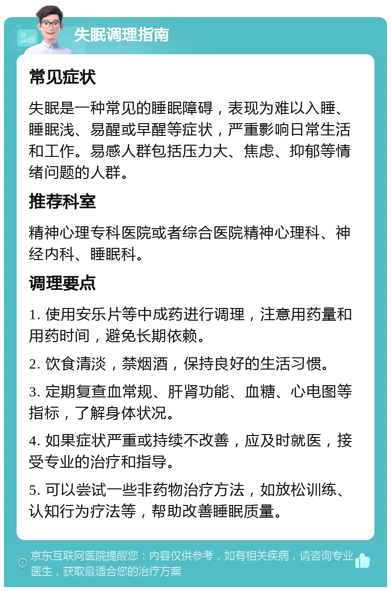 失眠调理指南 常见症状 失眠是一种常见的睡眠障碍，表现为难以入睡、睡眠浅、易醒或早醒等症状，严重影响日常生活和工作。易感人群包括压力大、焦虑、抑郁等情绪问题的人群。 推荐科室 精神心理专科医院或者综合医院精神心理科、神经内科、睡眠科。 调理要点 1. 使用安乐片等中成药进行调理，注意用药量和用药时间，避免长期依赖。 2. 饮食清淡，禁烟酒，保持良好的生活习惯。 3. 定期复查血常规、肝肾功能、血糖、心电图等指标，了解身体状况。 4. 如果症状严重或持续不改善，应及时就医，接受专业的治疗和指导。 5. 可以尝试一些非药物治疗方法，如放松训练、认知行为疗法等，帮助改善睡眠质量。