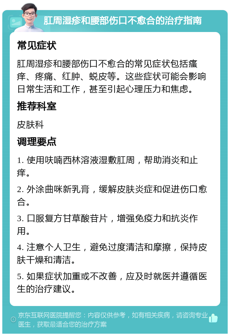 肛周湿疹和腰部伤口不愈合的治疗指南 常见症状 肛周湿疹和腰部伤口不愈合的常见症状包括瘙痒、疼痛、红肿、蜕皮等。这些症状可能会影响日常生活和工作，甚至引起心理压力和焦虑。 推荐科室 皮肤科 调理要点 1. 使用呋喃西林溶液湿敷肛周，帮助消炎和止痒。 2. 外涂曲咪新乳膏，缓解皮肤炎症和促进伤口愈合。 3. 口服复方甘草酸苷片，增强免疫力和抗炎作用。 4. 注意个人卫生，避免过度清洁和摩擦，保持皮肤干燥和清洁。 5. 如果症状加重或不改善，应及时就医并遵循医生的治疗建议。