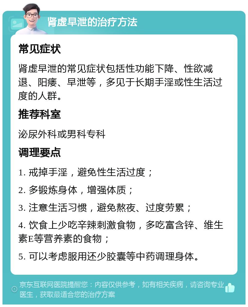 肾虚早泄的治疗方法 常见症状 肾虚早泄的常见症状包括性功能下降、性欲减退、阳痿、早泄等，多见于长期手淫或性生活过度的人群。 推荐科室 泌尿外科或男科专科 调理要点 1. 戒掉手淫，避免性生活过度； 2. 多锻炼身体，增强体质； 3. 注意生活习惯，避免熬夜、过度劳累； 4. 饮食上少吃辛辣刺激食物，多吃富含锌、维生素E等营养素的食物； 5. 可以考虑服用还少胶囊等中药调理身体。