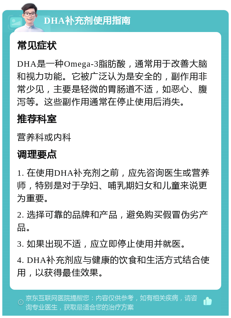 DHA补充剂使用指南 常见症状 DHA是一种Omega-3脂肪酸，通常用于改善大脑和视力功能。它被广泛认为是安全的，副作用非常少见，主要是轻微的胃肠道不适，如恶心、腹泻等。这些副作用通常在停止使用后消失。 推荐科室 营养科或内科 调理要点 1. 在使用DHA补充剂之前，应先咨询医生或营养师，特别是对于孕妇、哺乳期妇女和儿童来说更为重要。 2. 选择可靠的品牌和产品，避免购买假冒伪劣产品。 3. 如果出现不适，应立即停止使用并就医。 4. DHA补充剂应与健康的饮食和生活方式结合使用，以获得最佳效果。