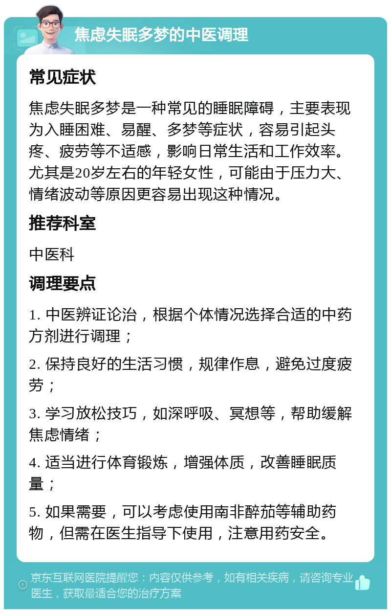 焦虑失眠多梦的中医调理 常见症状 焦虑失眠多梦是一种常见的睡眠障碍，主要表现为入睡困难、易醒、多梦等症状，容易引起头疼、疲劳等不适感，影响日常生活和工作效率。尤其是20岁左右的年轻女性，可能由于压力大、情绪波动等原因更容易出现这种情况。 推荐科室 中医科 调理要点 1. 中医辨证论治，根据个体情况选择合适的中药方剂进行调理； 2. 保持良好的生活习惯，规律作息，避免过度疲劳； 3. 学习放松技巧，如深呼吸、冥想等，帮助缓解焦虑情绪； 4. 适当进行体育锻炼，增强体质，改善睡眠质量； 5. 如果需要，可以考虑使用南非醉茄等辅助药物，但需在医生指导下使用，注意用药安全。