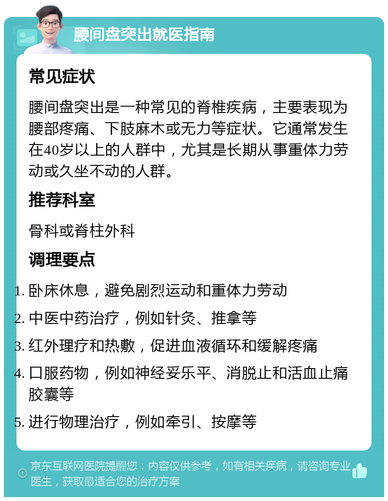 腰间盘突出就医指南 常见症状 腰间盘突出是一种常见的脊椎疾病，主要表现为腰部疼痛、下肢麻木或无力等症状。它通常发生在40岁以上的人群中，尤其是长期从事重体力劳动或久坐不动的人群。 推荐科室 骨科或脊柱外科 调理要点 卧床休息，避免剧烈运动和重体力劳动 中医中药治疗，例如针灸、推拿等 红外理疗和热敷，促进血液循环和缓解疼痛 口服药物，例如神经妥乐平、消脱止和活血止痛胶囊等 进行物理治疗，例如牵引、按摩等