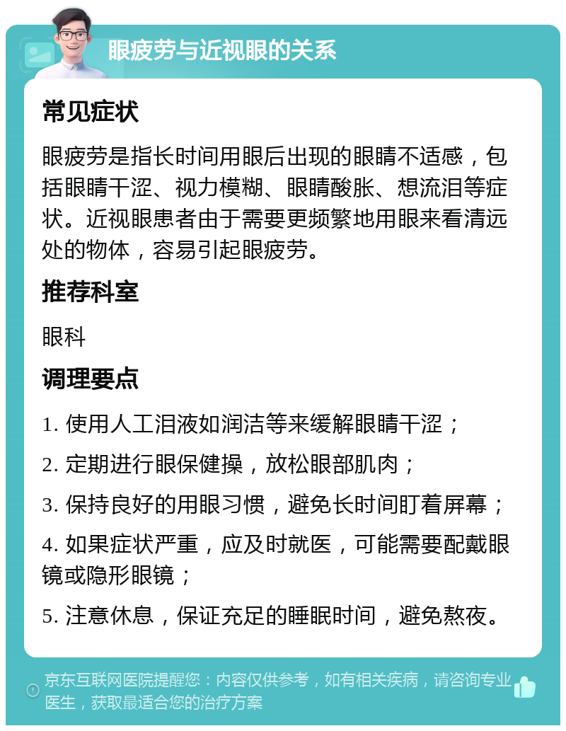 眼疲劳与近视眼的关系 常见症状 眼疲劳是指长时间用眼后出现的眼睛不适感，包括眼睛干涩、视力模糊、眼睛酸胀、想流泪等症状。近视眼患者由于需要更频繁地用眼来看清远处的物体，容易引起眼疲劳。 推荐科室 眼科 调理要点 1. 使用人工泪液如润洁等来缓解眼睛干涩； 2. 定期进行眼保健操，放松眼部肌肉； 3. 保持良好的用眼习惯，避免长时间盯着屏幕； 4. 如果症状严重，应及时就医，可能需要配戴眼镜或隐形眼镜； 5. 注意休息，保证充足的睡眠时间，避免熬夜。