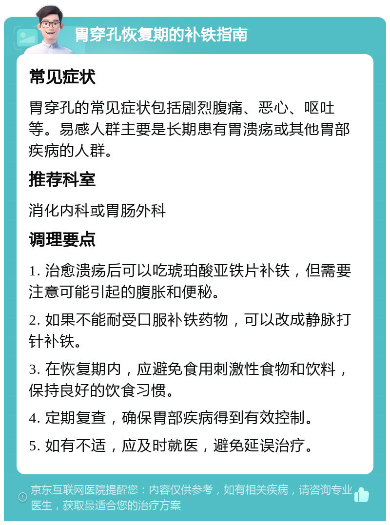 胃穿孔恢复期的补铁指南 常见症状 胃穿孔的常见症状包括剧烈腹痛、恶心、呕吐等。易感人群主要是长期患有胃溃疡或其他胃部疾病的人群。 推荐科室 消化内科或胃肠外科 调理要点 1. 治愈溃疡后可以吃琥珀酸亚铁片补铁，但需要注意可能引起的腹胀和便秘。 2. 如果不能耐受口服补铁药物，可以改成静脉打针补铁。 3. 在恢复期内，应避免食用刺激性食物和饮料，保持良好的饮食习惯。 4. 定期复查，确保胃部疾病得到有效控制。 5. 如有不适，应及时就医，避免延误治疗。